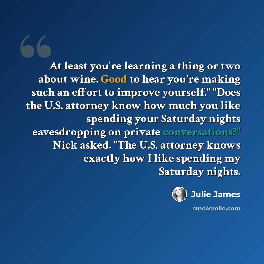 “At least you're learning a thing or two about wine. Good to hear you're making such an effort to improve yourself." "Does the U.S. attorney know how much you like spending your Saturday nights eavesdropping on private conversations?" Nick asked. "The U.S. attorney knows exactly how I like spending…” quote by Julie James