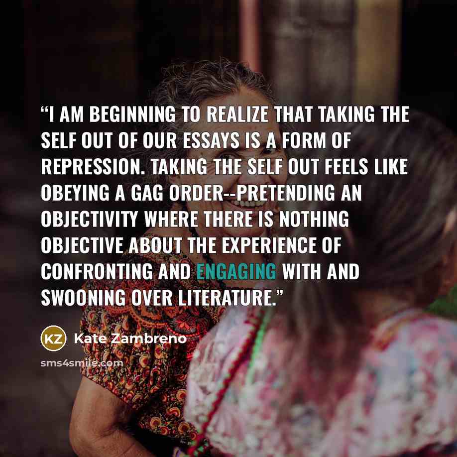“I am beginning to realize that taking the self out of our essays is a form of repression. Taking the self out feels like obeying a gag order--pretending an objectivity where there is nothing objective about the experience of confronting and engaging with and swooning over literature.” quote by Kate Zambreno