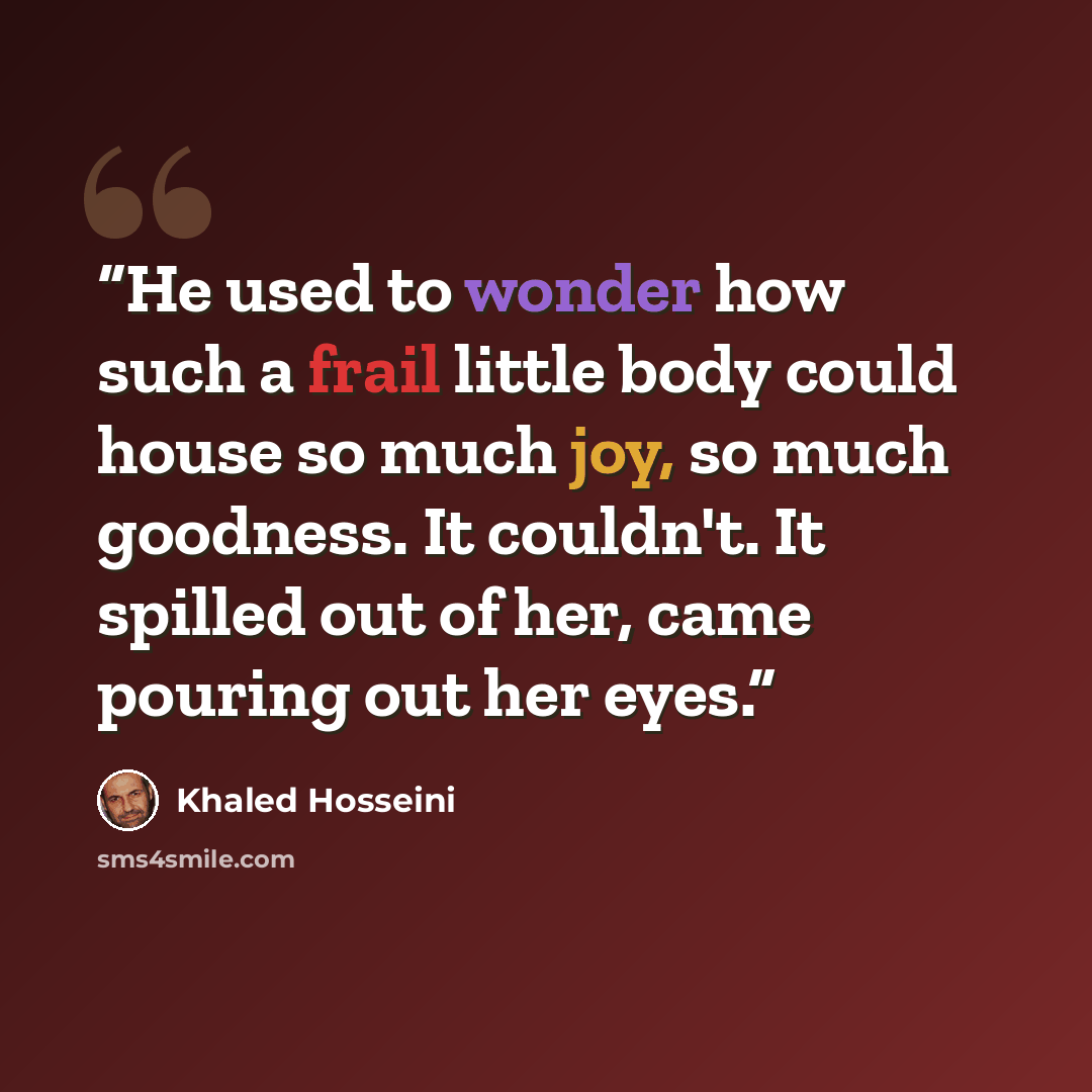 “He used to wonder how such a frail little body could house so much joy, so much goodness. It couldn't. It spilled out of her, came pouring out her eyes.” quote by Khaled Hosseini