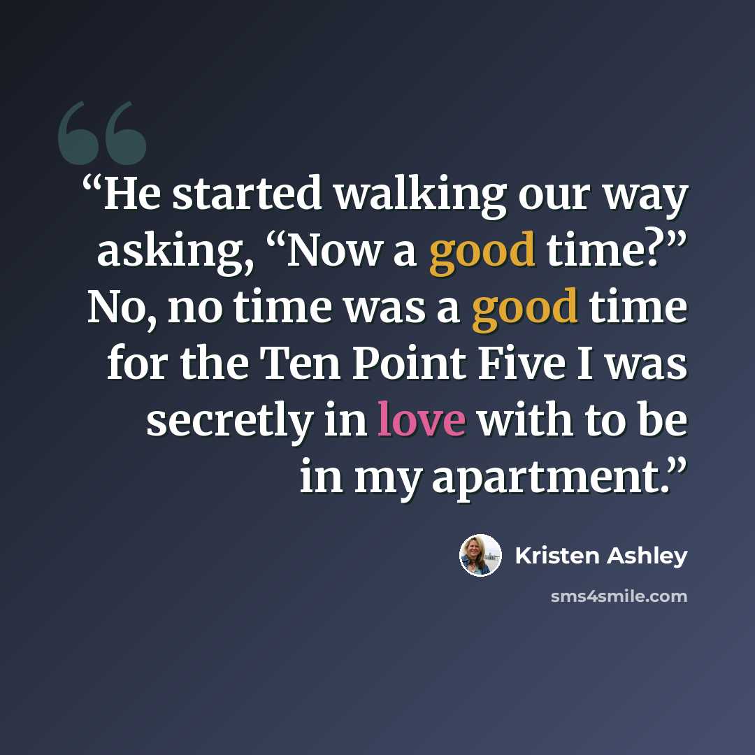 “He started walking our way asking, “Now a good time?” No, no time was a good time for the Ten Point Five I was secretly in love with to be in my apartment.” quote by Kristen Ashley