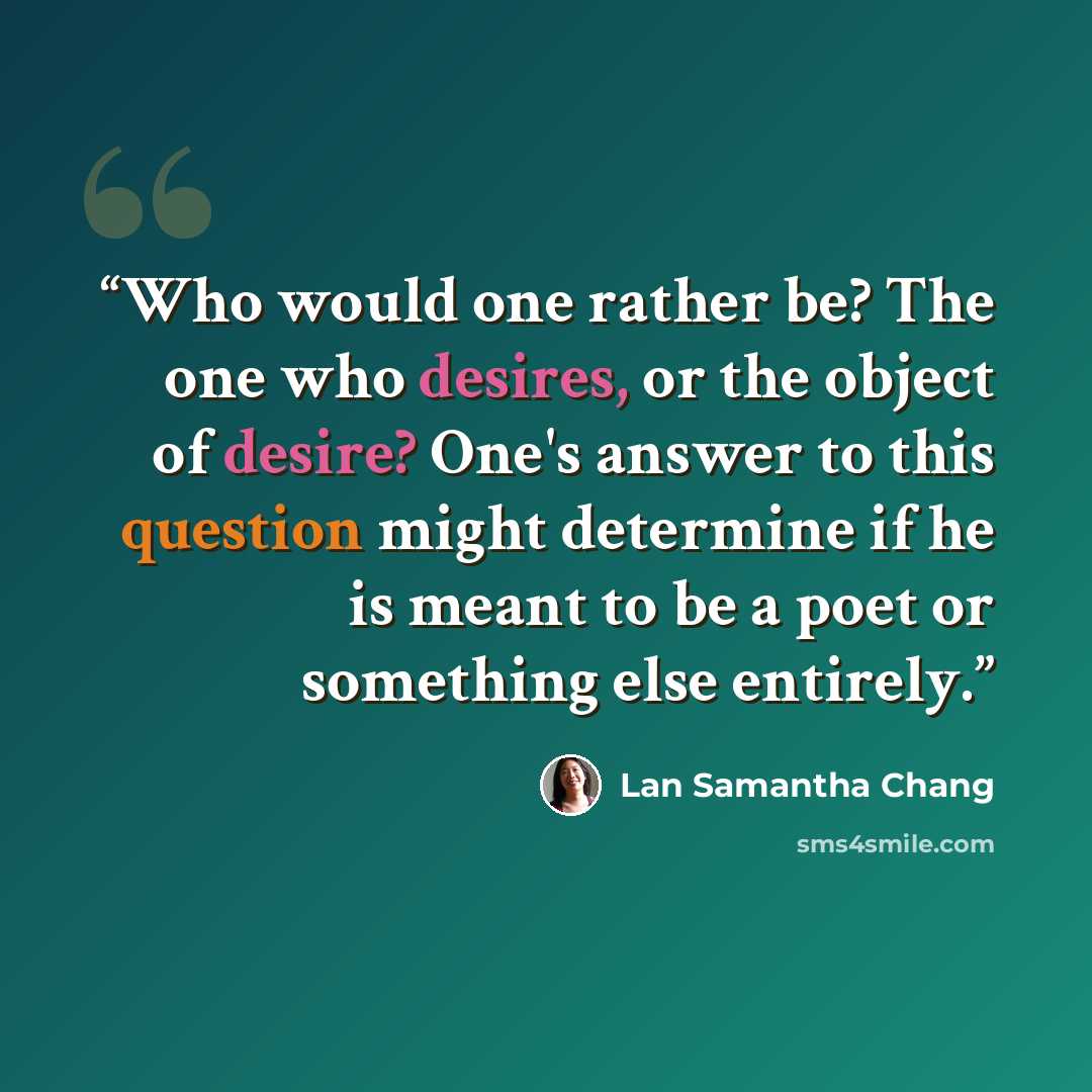 “Who would one rather be? The one who desires, or the object of desire? One's answer to this question might determine if he is meant to be a poet or something else entirely.” quote by Lan Samantha Chang