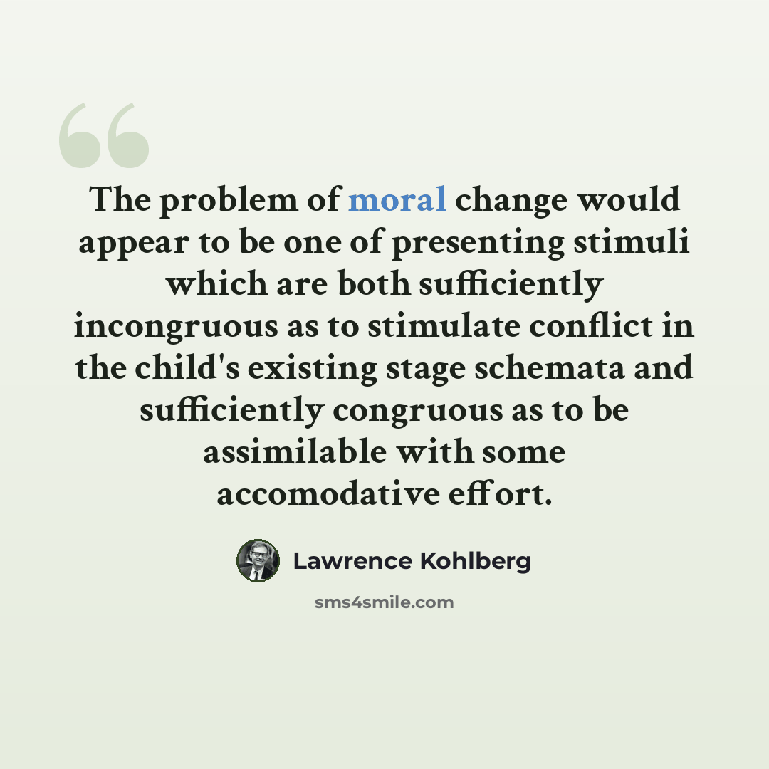 “The problem of moral change would appear to be one of presenting stimuli which are both sufficiently incongruous as to stimulate conflict in the child's existing stage schemata and sufficiently congruous as to be assimilable with some accomodative effort.” quote by Lawrence Kohlberg