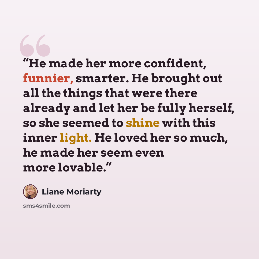 “He made her more confident, funnier, smarter. He brought out all the things that were there already and let her be fully herself, so she seemed to shine with this inner light. He loved her so much, he made her seem even more lovable.” quote by Liane Moriarty