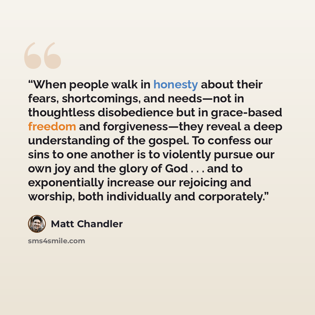 “When people walk in honesty about their fears, shortcomings, and needs—not in thoughtless disobedience but in grace-based freedom and forgiveness—they reveal a deep understanding of the gospel. To confess our sins to one another is to violently pursue our own joy and the glory of God . . . and to…” quote by Matt Chandler