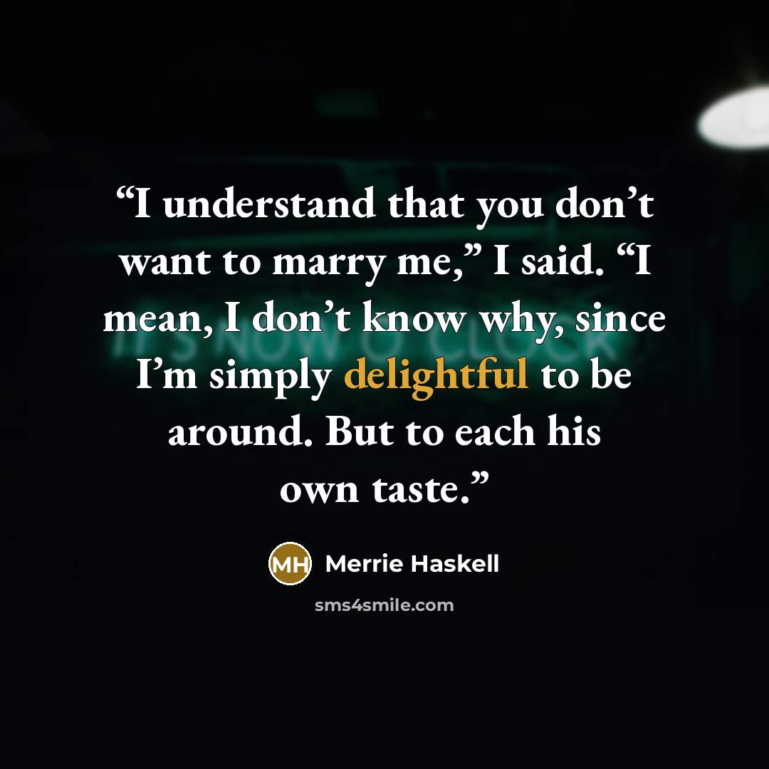 “I understand that you don’t want to marry me,” I said. “I mean, I don’t know why, since I’m simply delightful to be around. But to each his own taste.” quote by Merrie Haskell