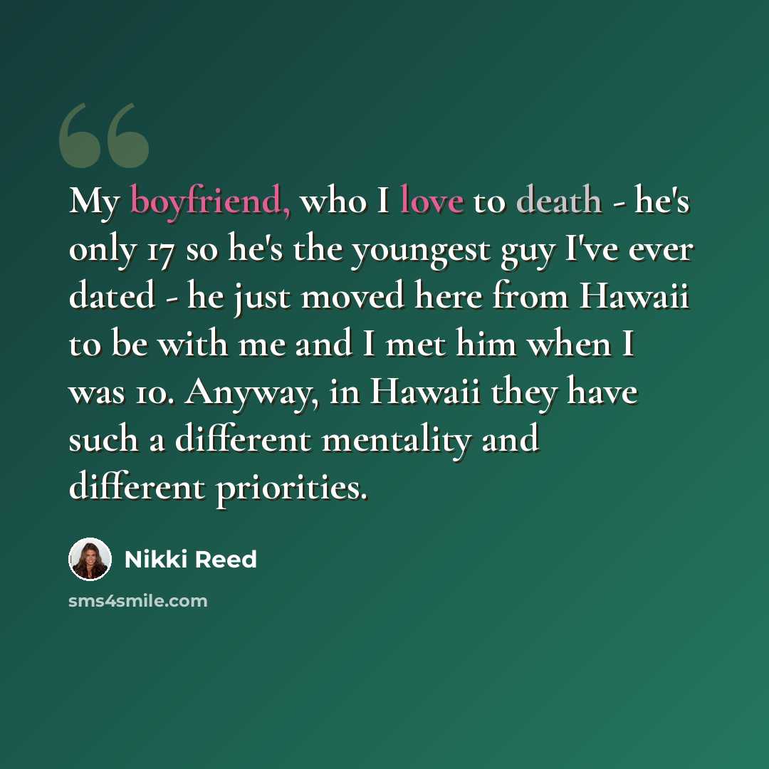 “My boyfriend, who I love to death - he's only 17 so he's the youngest guy I've ever dated - he just moved here from Hawaii to be with me and I met him when I was 10. Anyway, in Hawaii they have such a different mentality and different priorities.” quote by Nikki Reed