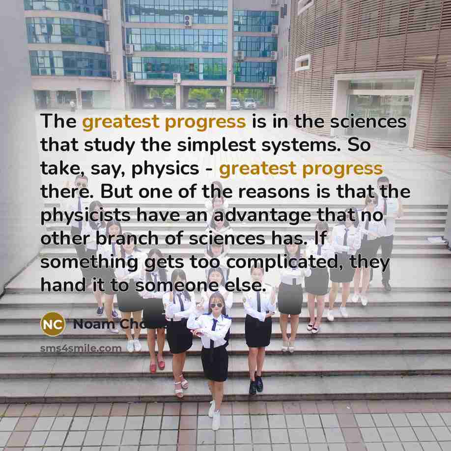 “The greatest progress is in the sciences that study the simplest systems. So take, say, physics - greatest progress there. But one of the reasons is that the physicists have an advantage that no other branch of sciences has. If something gets too complicated, they hand it to someone else.” quote by Noam Chomsky