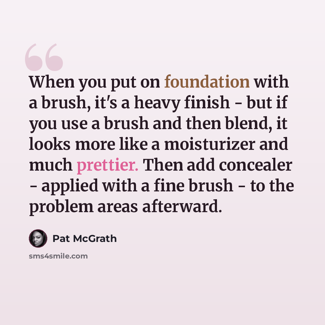 “When you put on foundation with a brush, it's a heavy finish - but if you use a brush and then blend, it looks more like a moisturizer and much prettier. Then add concealer - applied with a fine brush - to the problem areas afterward.” quote by Pat McGrath