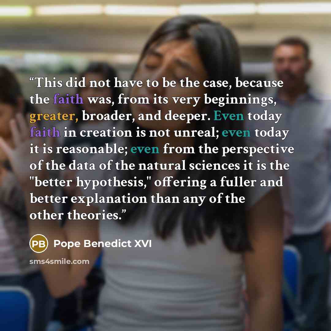 “This did not have to be the case, because the faith was, from its very beginnings, greater, broader, and deeper. Even today faith in creation is not unreal; even today it is reasonable; even from the perspective of the data of the natural sciences it is the "better hypothesis," offering a fuller…” quote by Pope Benedict XVI