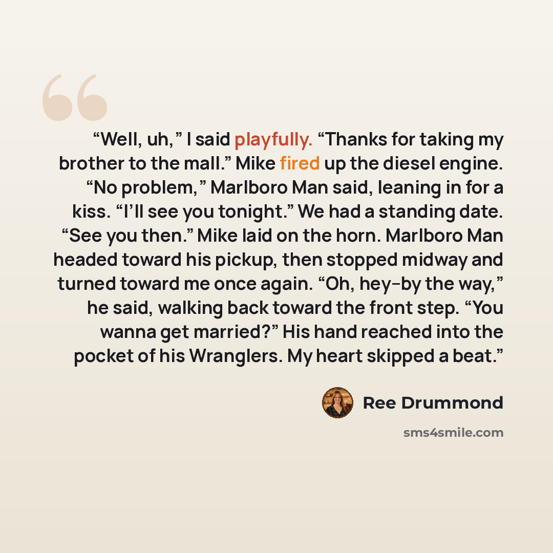 “Well, uh,” I said playfully. “Thanks for taking my brother to the mall.” Mike fired up the diesel engine. “No problem,” Marlboro Man said, leaning in for a kiss. “I’ll see you tonight.” We had a standing date. “See you then.” Mike laid on the horn. Marlboro Man headed toward his pickup, then…” quote by Ree Drummond