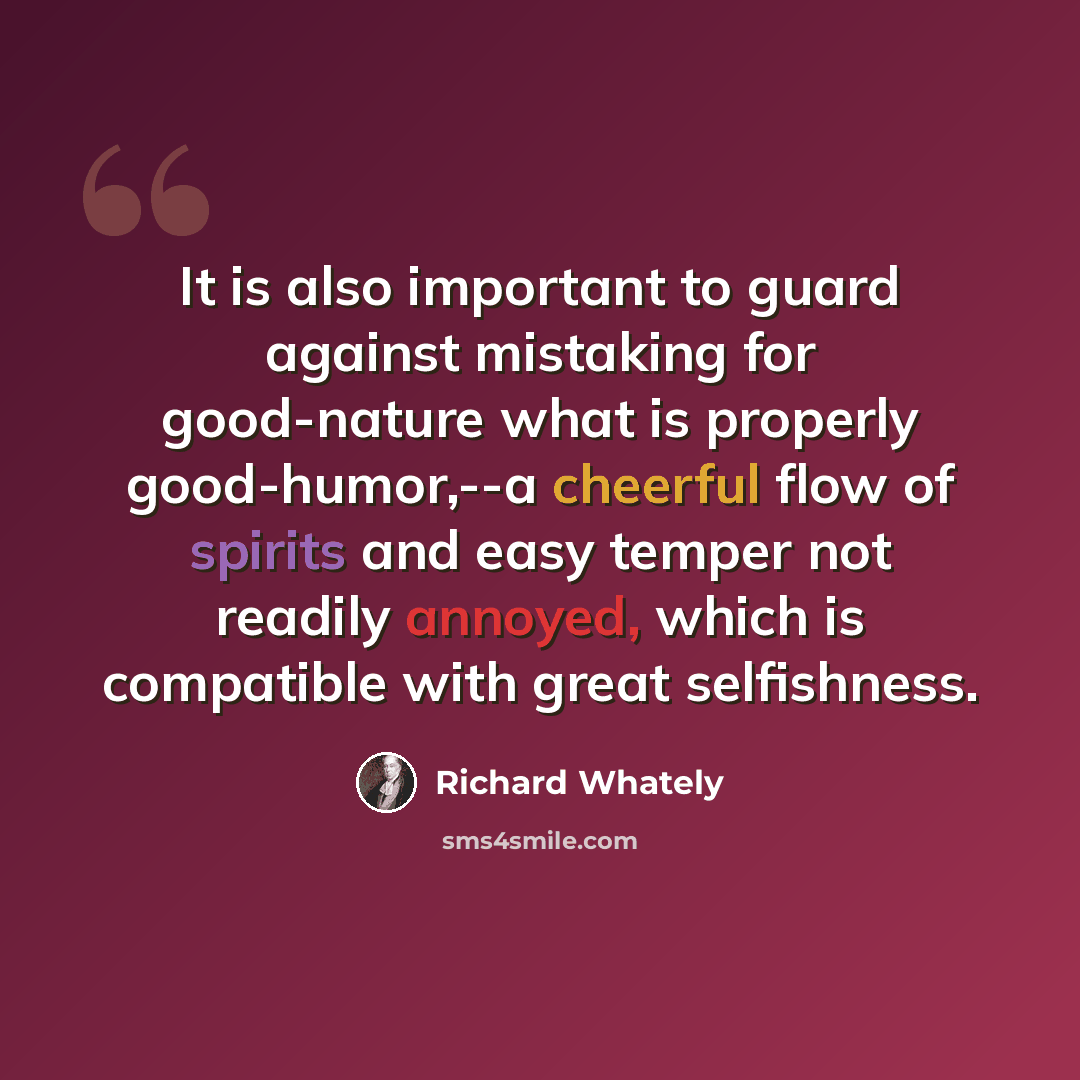 “It is also important to guard against mistaking for good-nature what is properly good-humor,--a cheerful flow of spirits and easy temper not readily annoyed, which is compatible with great selfishness.” quote by Richard Whately