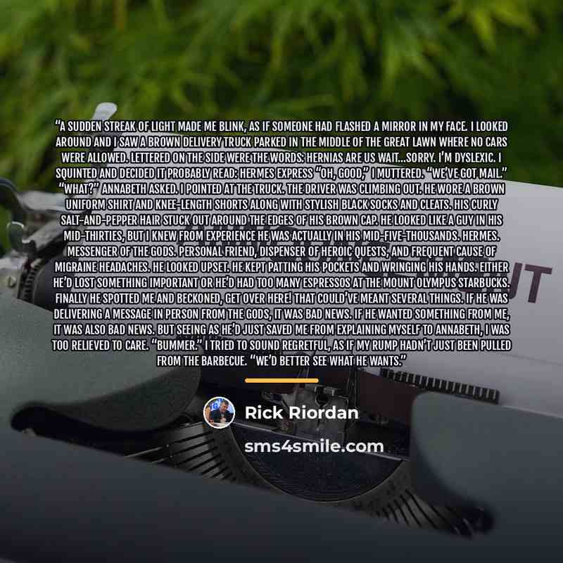 “A sudden streak of light made me blink, as if someone had flashed a mirror in my face. I looked around and I saw a brown delivery truck parked in the middle of the Great Lawn where no cars were allowed. Lettered on the side were the words: HERNIAS ARE US Wait…sorry. I’m dyslexic. I squinted and…” quote by Rick Riordan