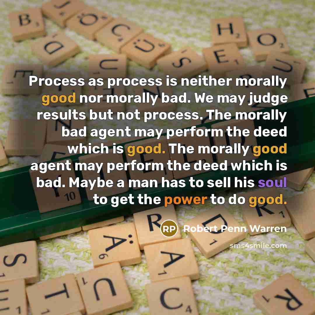 “Process as process is neither morally good nor morally bad. We may judge results but not process. The morally bad agent may perform the deed which is good. The morally good agent may perform the deed which is bad. Maybe a man has to sell his soul to get the power to do good.” quote by Robert Penn Warren