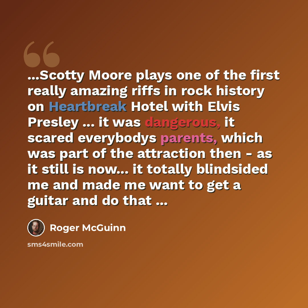 “...Scotty Moore plays one of the first really amazing riffs in rock history on Heartbreak Hotel with Elvis Presley ... it was dangerous, it scared everybodys parents, which was part of the attraction then - as it still is now... it totally blindsided me and made me want to get a guitar and do that…” quote by Roger McGuinn