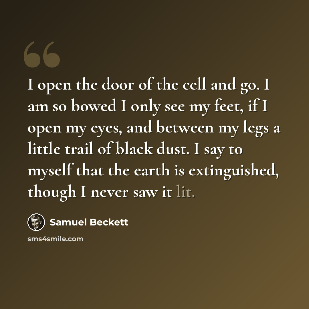 “I open the door of the cell and go. I am so bowed I only see my feet, if I open my eyes, and between my legs a little trail of black dust. I say to myself that the earth is extinguished, though I never saw it lit.” quote by Samuel Beckett