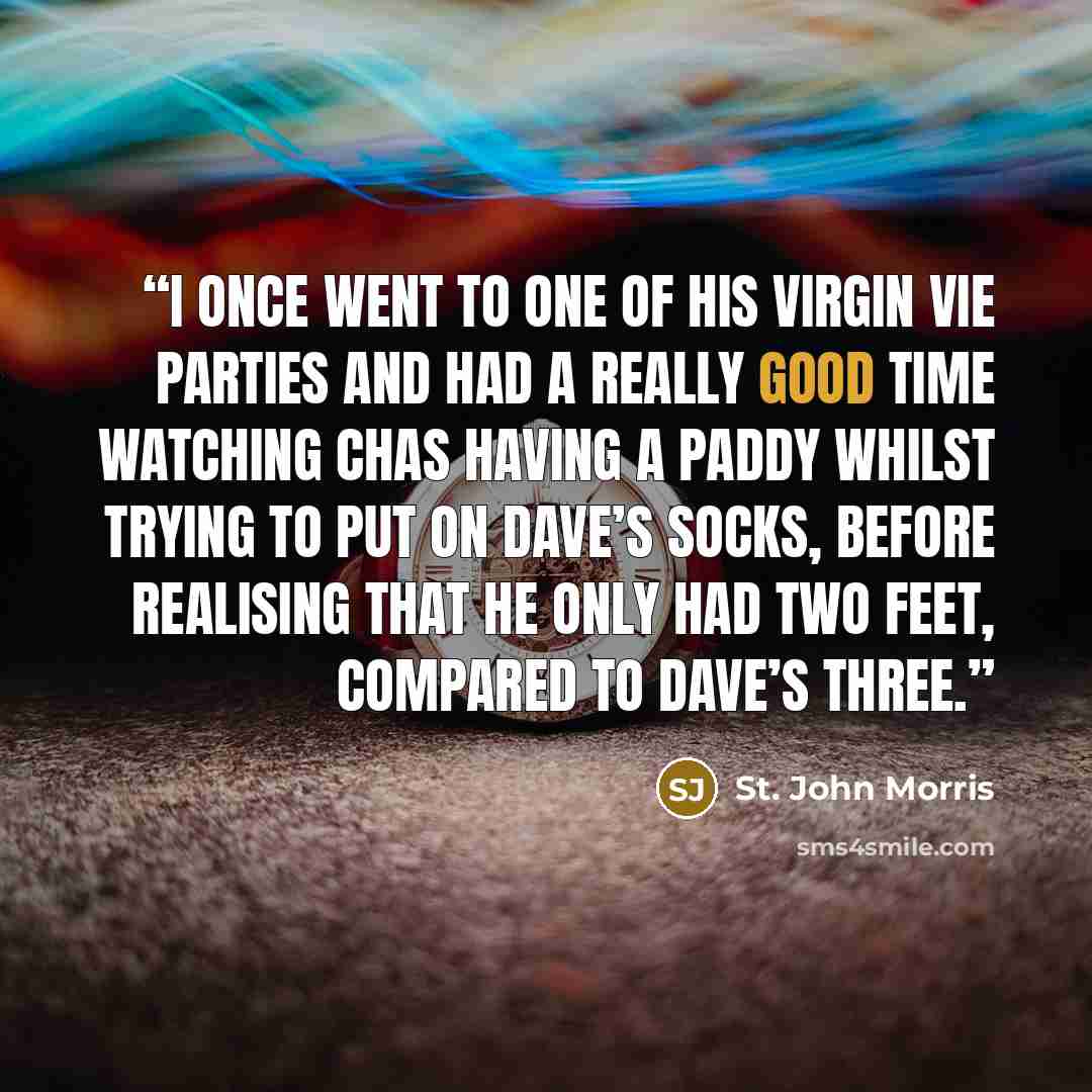 “I once went to one of his Virgin Vie parties and had a really good time watching Chas having a paddy whilst trying to put on Dave’s socks, before realising that he only had two feet, compared to Dave’s three.” quote by St. John Morris