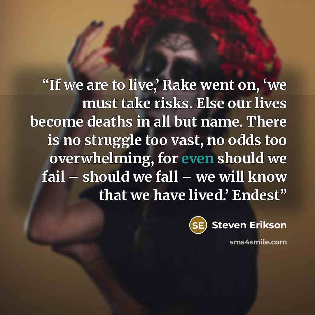 “If we are to live,’ Rake went on, ‘we must take risks. Else our lives become deaths in all but name. There is no struggle too vast, no odds too overwhelming, for even should we fail – should we fall – we will know that we have lived.’ Endest” quote by Steven Erikson