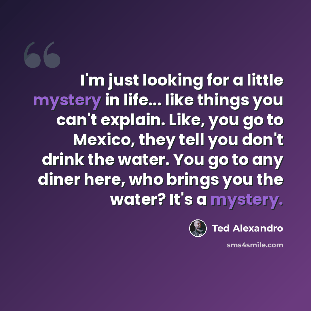 “I'm just looking for a little mystery in life... like things you can't explain. Like, you go to Mexico, they tell you don't drink the water. You go to any diner here, who brings you the water? It's a mystery.” quote by Ted Alexandro