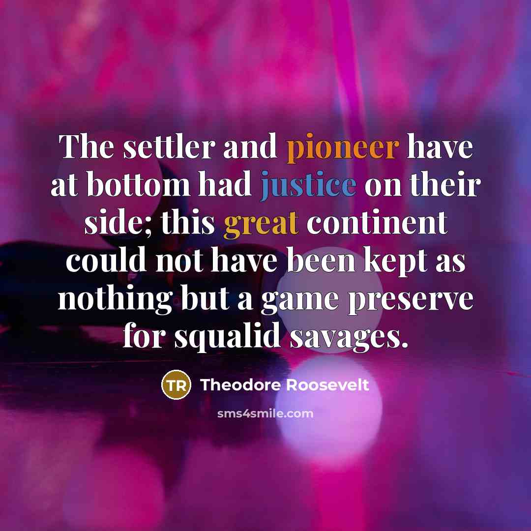 “The settler and pioneer have at bottom had justice on their side; this great continent could not have been kept as nothing but a game preserve for squalid savages.” quote by Theodore Roosevelt