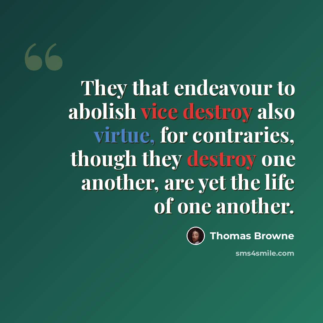 “They that endeavour to abolish vice destroy also virtue, for contraries, though they destroy one another, are yet the life of one another.” quote by Thomas Browne
