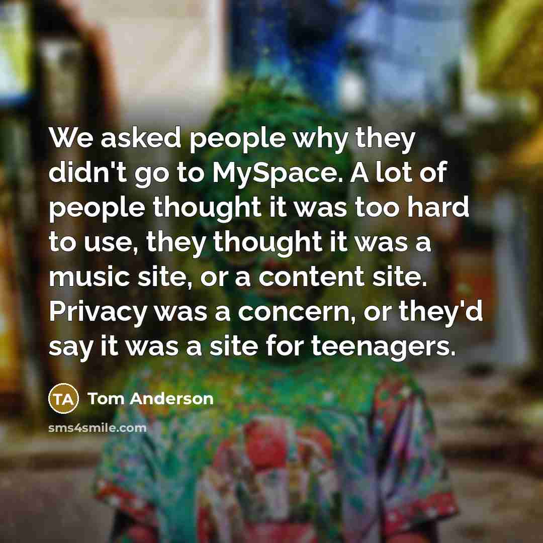 “We asked people why they didn't go to MySpace. A lot of people thought it was too hard to use, they thought it was a music site, or a content site. Privacy was a concern, or they'd say it was a site for teenagers.” quote by Tom Anderson