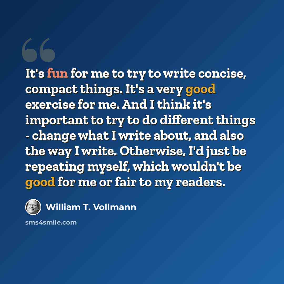 “It's fun for me to try to write concise, compact things. It's a very good exercise for me. And I think it's important to try to do different things - change what I write about, and also the way I write. Otherwise, I'd just be repeating myself, which wouldn't be good for me or fair to my readers.” quote by William T. Vollmann