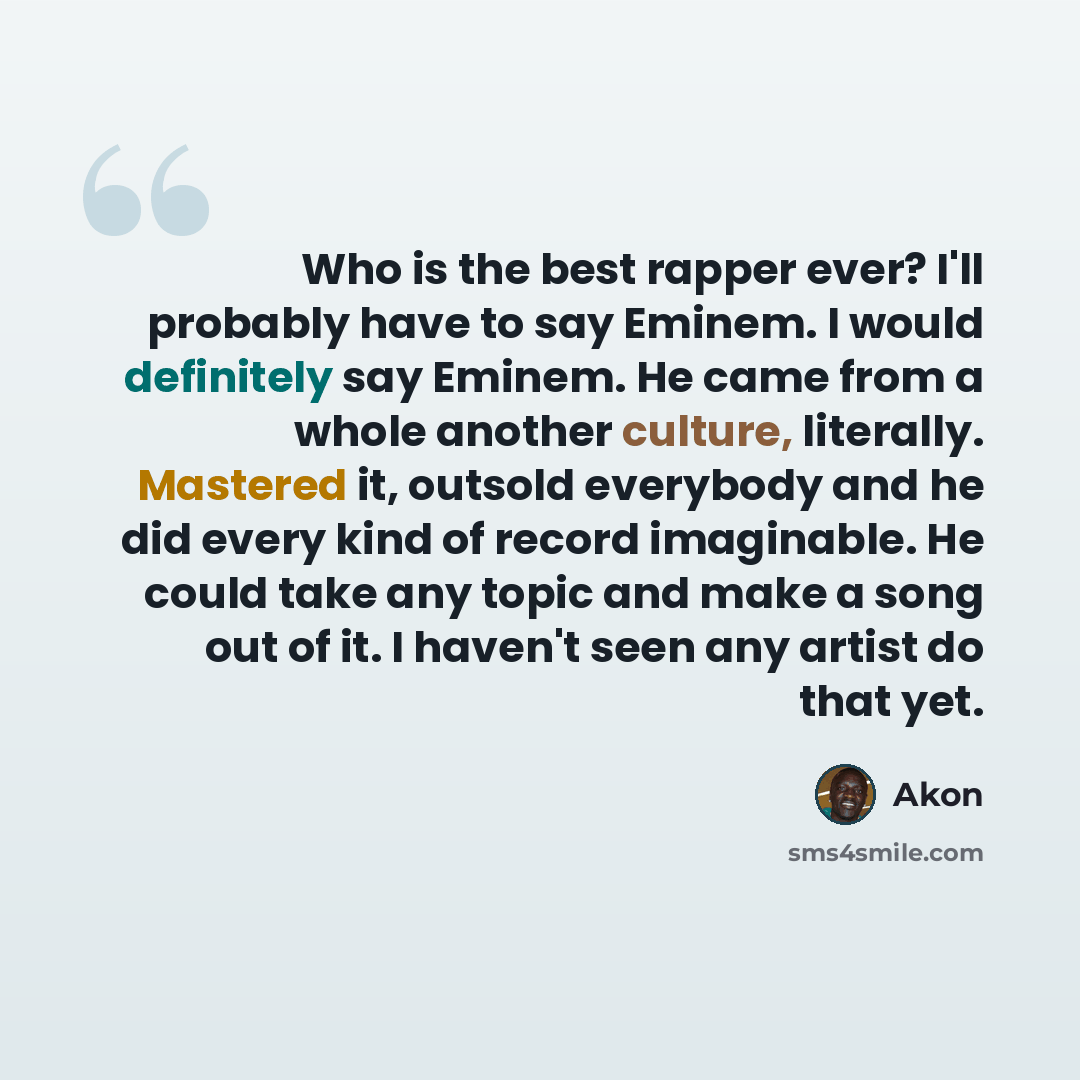 “Who is the best rapper ever? I'll probably have to say Eminem. I would definitely say Eminem. He came from a whole another culture, literally. Mastered it, outsold everybody and he did every kind of record imaginable. He could take any topic and make a song out of it. I haven't seen any artist do…” quote by Akon