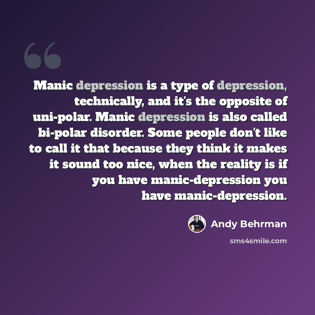 “Manic depression is a type of depression, technically, and it's the opposite of uni-polar. Manic depression is also called bi-polar disorder. Some people don't like to call it that because they think it makes it sound too nice, when the reality is if you have manic-depression you have…” quote by Andy Behrman