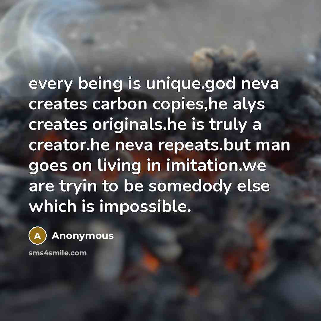 “every being is unique.god neva creates carbon copies,he alys creates originals.he is truly a creator.he neva repeats.but man goes on living in imitation.we are tryin to be somedody else which is impossible.” quote by Anonymous
