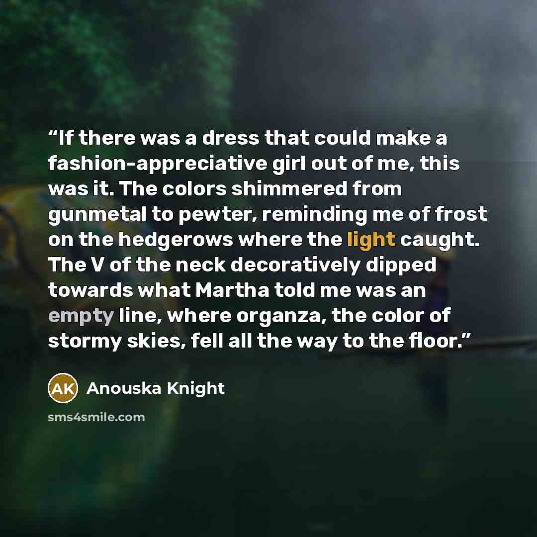 “If there was a dress that could make a fashion-appreciative girl out of me, this was it. The colors shimmered from gunmetal to pewter, reminding me of frost on the hedgerows where the light caught. The V of the neck decoratively dipped towards what Martha told me was an empty line, where organza…” quote by Anouska Knight