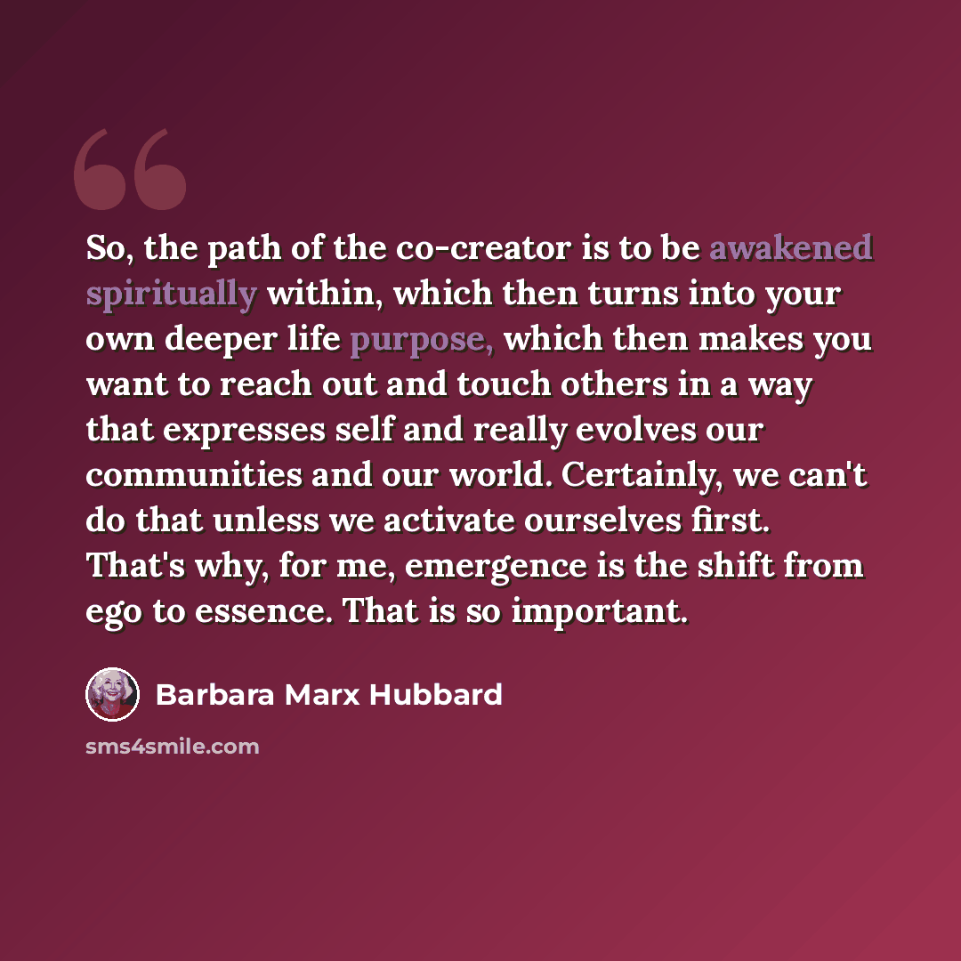 “So, the path of the co-creator is to be awakened spiritually within, which then turns into your own deeper life purpose, which then makes you want to reach out and touch others in a way that expresses self and really evolves our communities and our world. Certainly, we can't do that unless we…” quote by Barbara Marx Hubbard