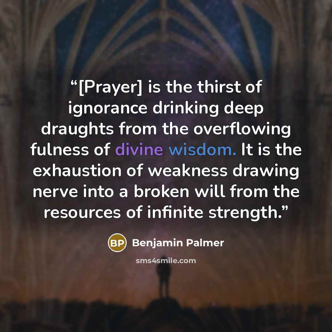 “[Prayer] is the thirst of ignorance drinking deep draughts from the overflowing fulness of divine wisdom. It is the exhaustion of weakness drawing nerve into a broken will from the resources of infinite strength.” quote by Benjamin Palmer