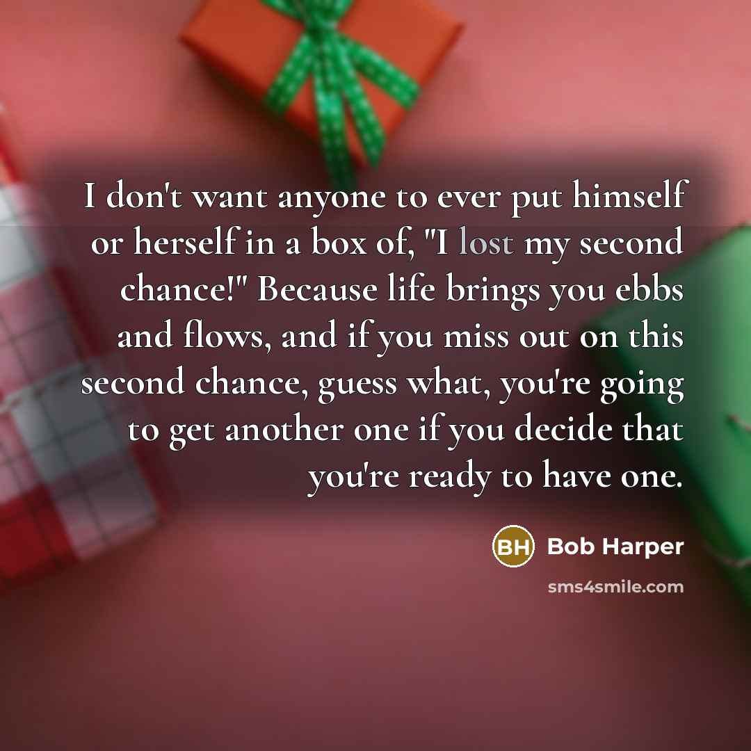 “I don't want anyone to ever put himself or herself in a box of, "I lost my second chance!" Because life brings you ebbs and flows, and if you miss out on this second chance, guess what, you're going to get another one if you decide that you're ready to have one.” quote by Bob Harper