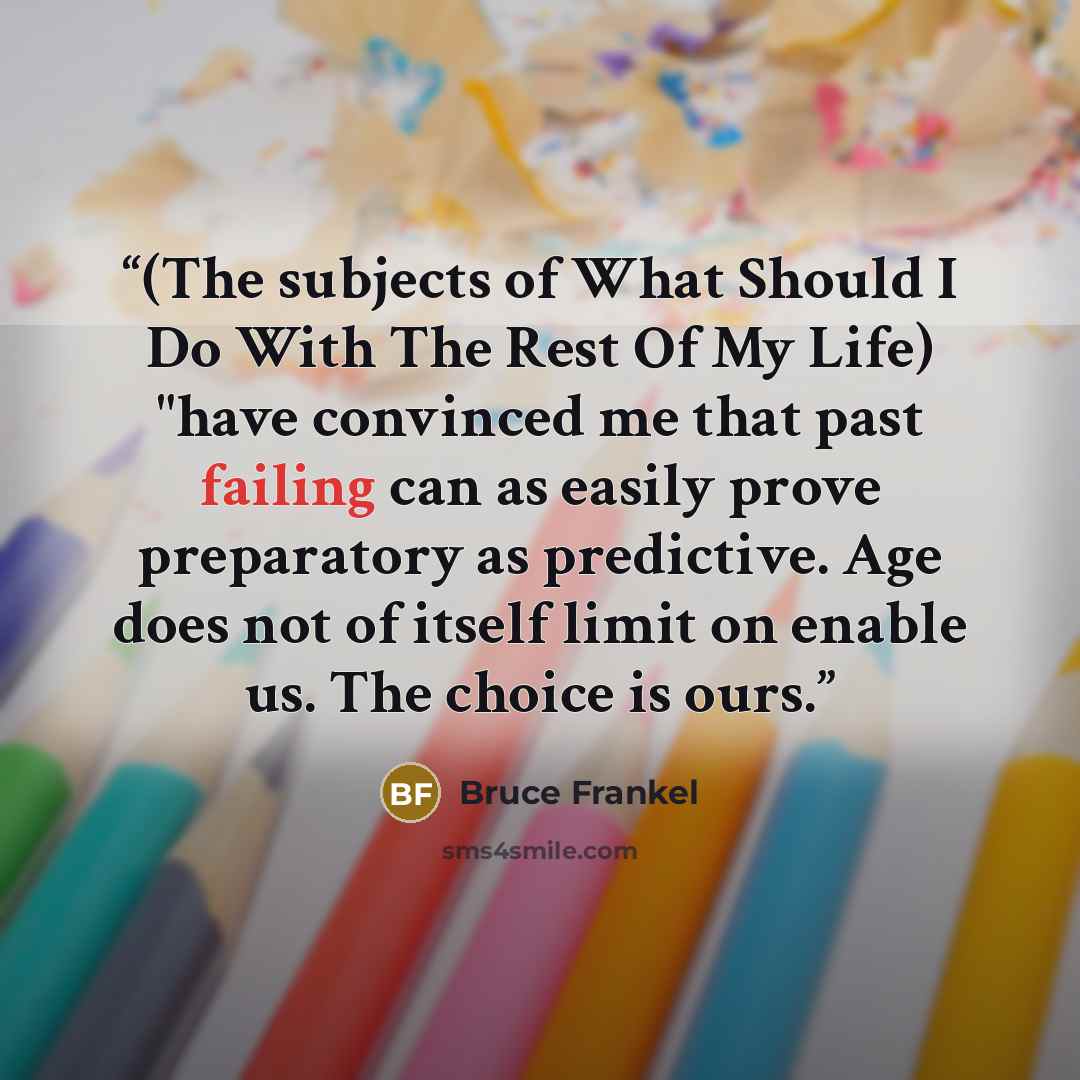“(The subjects of What Should I Do With The Rest Of My Life) "have convinced me that past failing can as easily prove preparatory as predictive. Age does not of itself limit on enable us. The choice is ours.” quote by Bruce Frankel