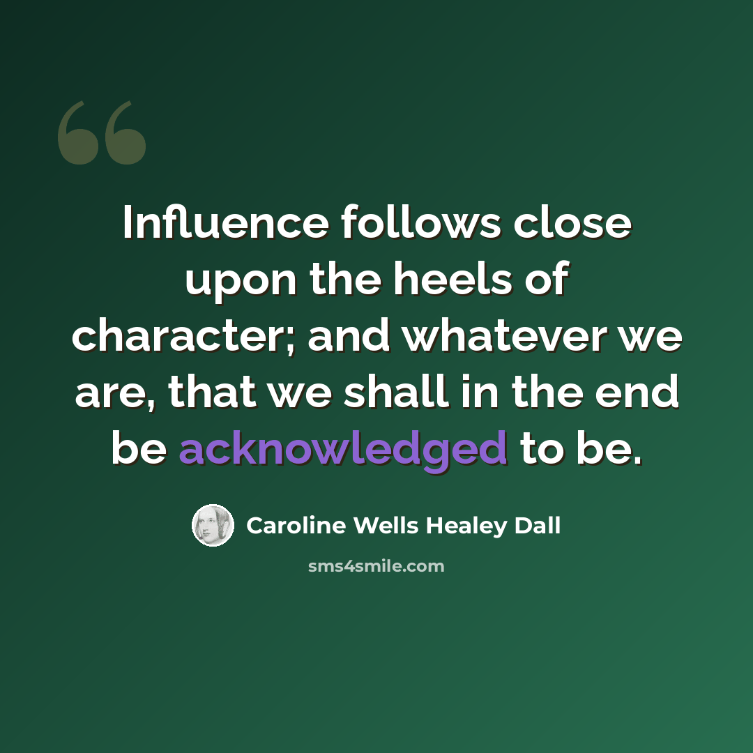 “Influence follows close upon the heels of character; and whatever we are, that we shall in the end be acknowledged to be.” quote by Caroline Wells Healey Dall