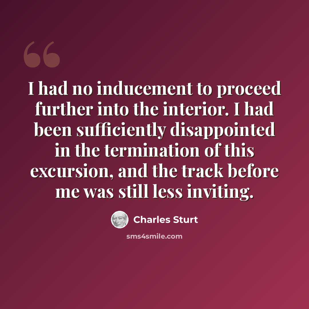 “I had no inducement to proceed further into the interior. I had been sufficiently disappointed in the termination of this excursion, and the track before me was still less inviting.” quote by Charles Sturt