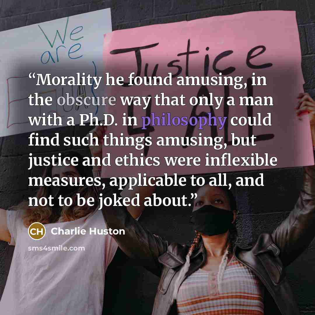 “Morality he found amusing, in the obscure way that only a man with a Ph.D. in philosophy could find such things amusing, but justice and ethics were inflexible measures, applicable to all, and not to be joked about.” quote by Charlie Huston