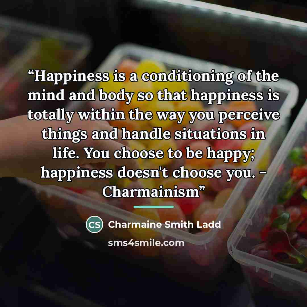 “Happiness is a conditioning of the mind and body so that happiness is totally within the way you perceive things and handle situations in life. You choose to be happy; happiness doesn't choose you. - Charmainism” quote by Charmaine Smith Ladd