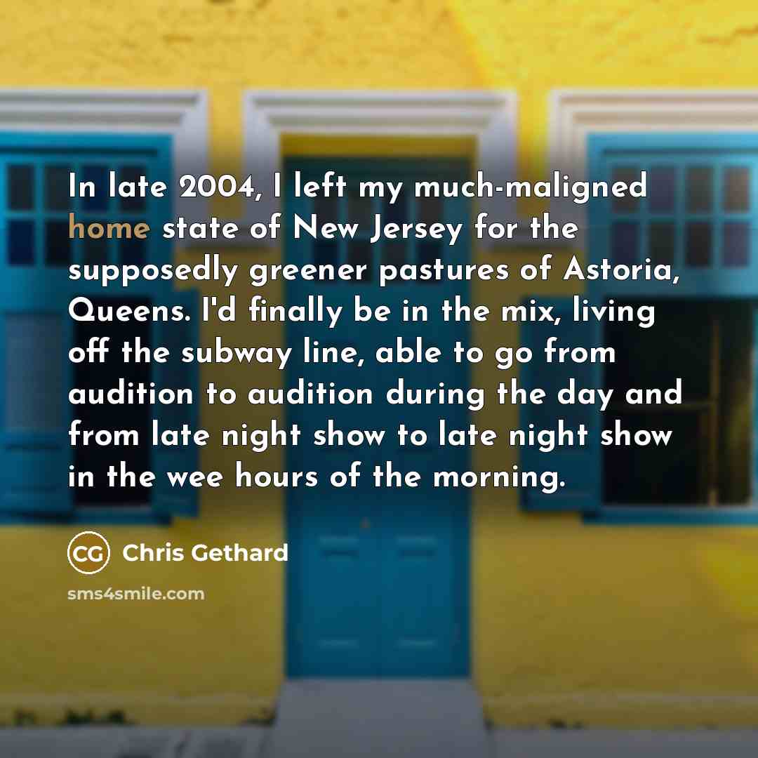 “In late 2004, I left my much-maligned home state of New Jersey for the supposedly greener pastures of Astoria, Queens. I'd finally be in the mix, living off the subway line, able to go from audition to audition during the day and from late night show to late night show in the wee hours of the…” quote by Chris Gethard