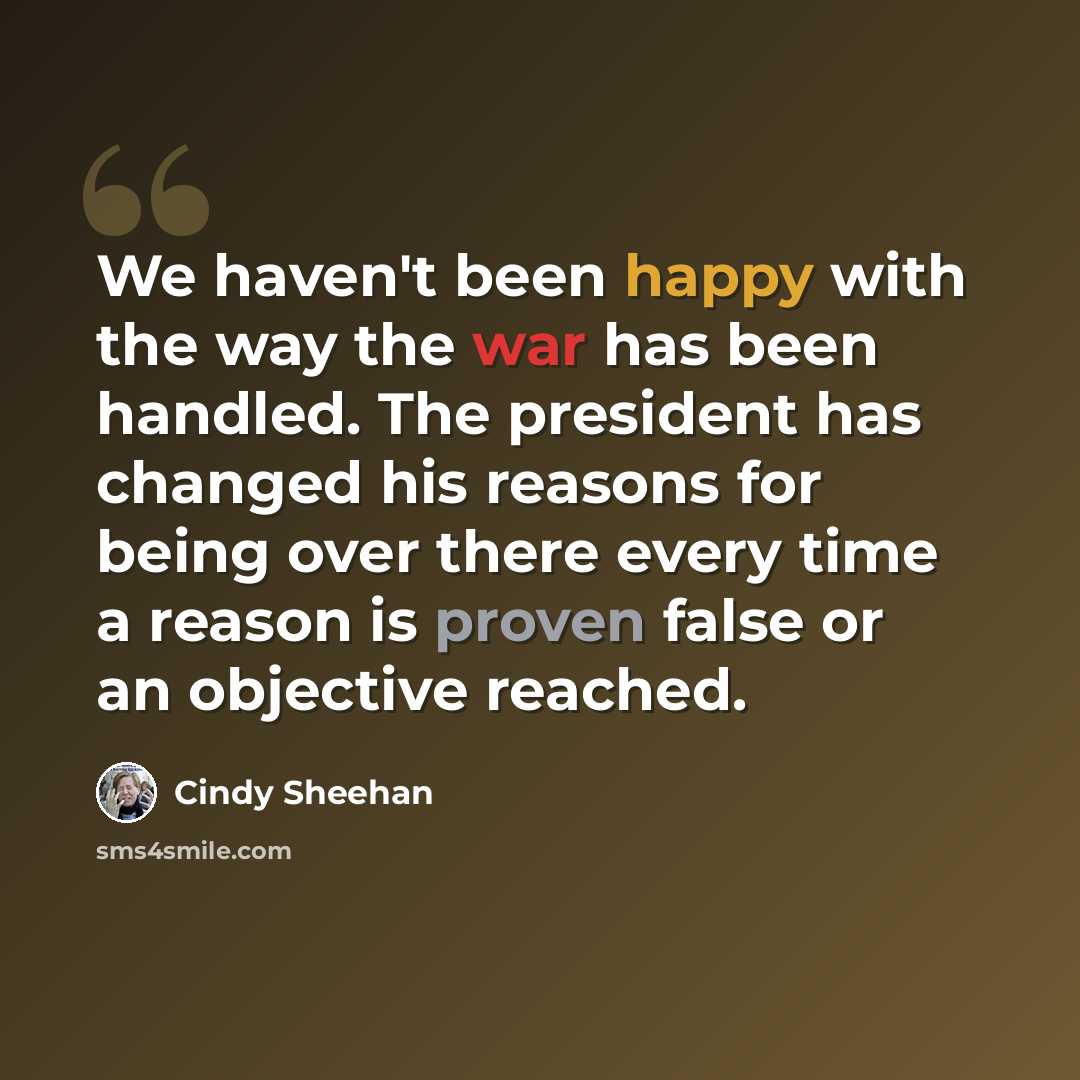 “We haven't been happy with the way the war has been handled. The president has changed his reasons for being over there every time a reason is proven false or an objective reached.” quote by Cindy Sheehan
