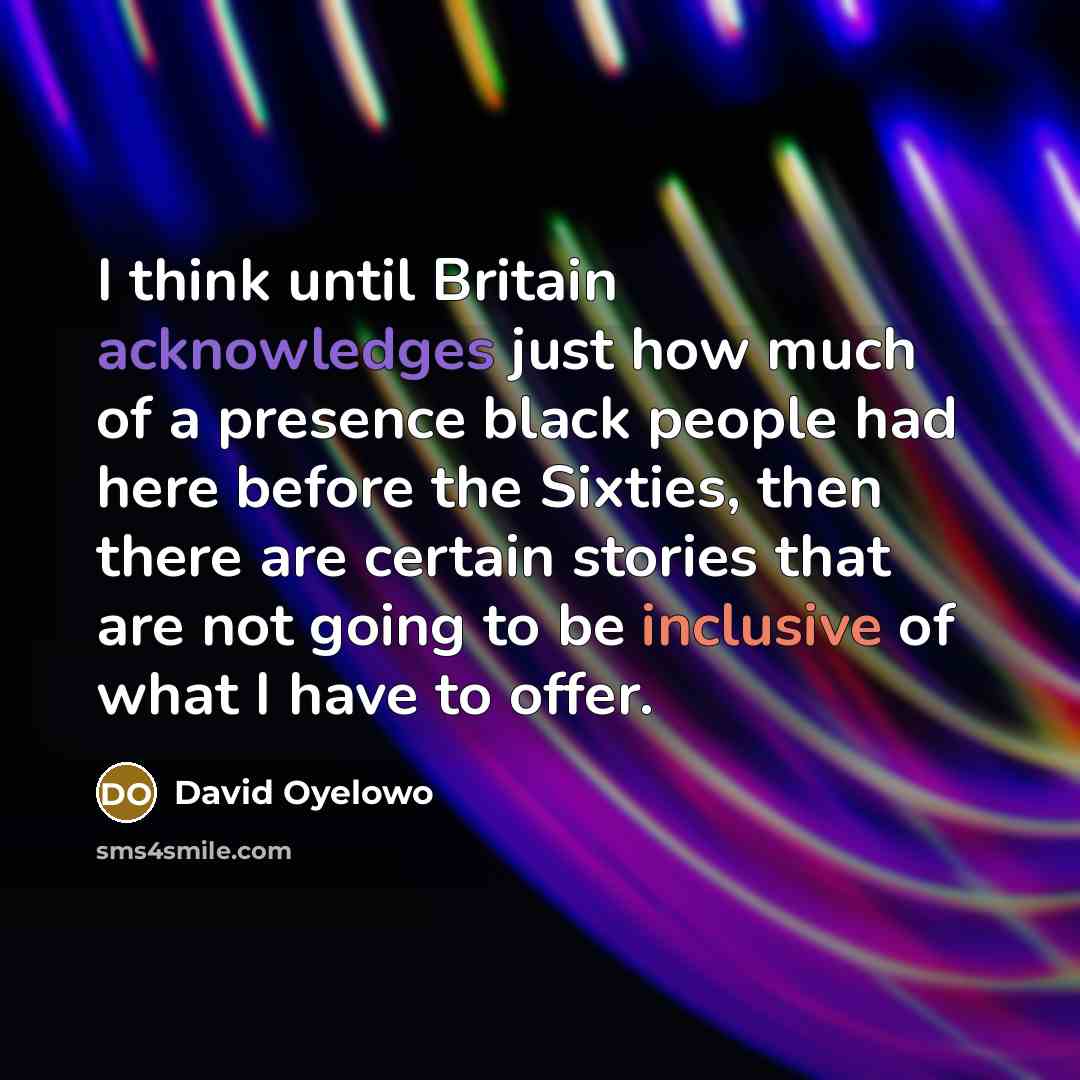 “I think until Britain acknowledges just how much of a presence black people had here before the Sixties, then there are certain stories that are not going to be inclusive of what I have to offer.” quote by David Oyelowo