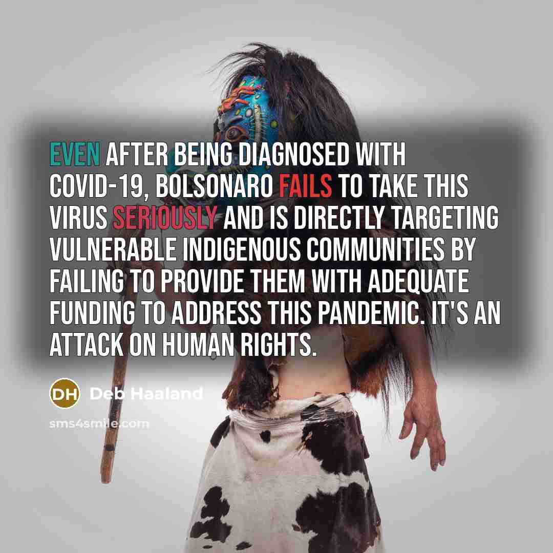 “Even after being diagnosed with Covid-19, Bolsonaro fails to take this virus seriously and is directly targeting vulnerable indigenous communities by failing to provide them with adequate funding to address this pandemic. It's an attack on human rights.” quote by Deb Haaland