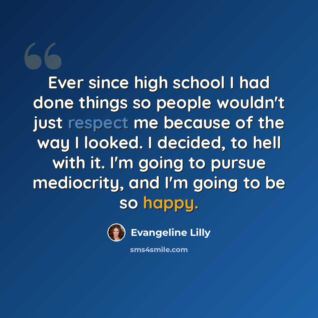 “Ever since high school I had done things so people wouldn't just respect me because of the way I looked. I decided, to hell with it. I'm going to pursue mediocrity, and I'm going to be so happy.” quote by Evangeline Lilly