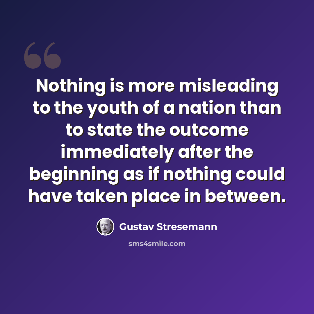 “Nothing is more misleading to the youth of a nation than to state the outcome immediately after the beginning as if nothing could have taken place in between.” quote by Gustav Stresemann