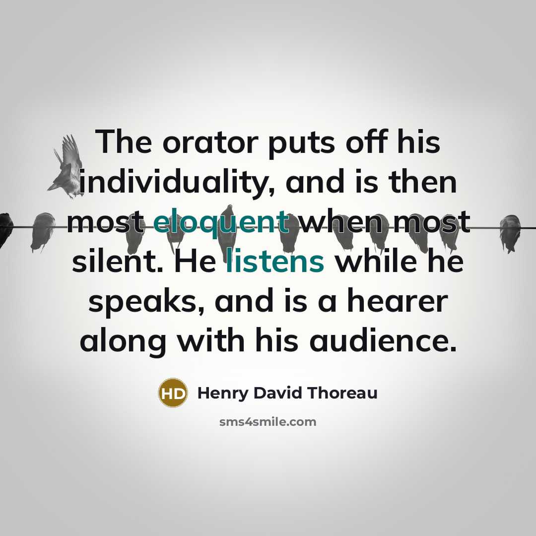 “The orator puts off his individuality, and is then most eloquent when most silent. He listens while he speaks, and is a hearer along with his audience.” quote by Henry David Thoreau