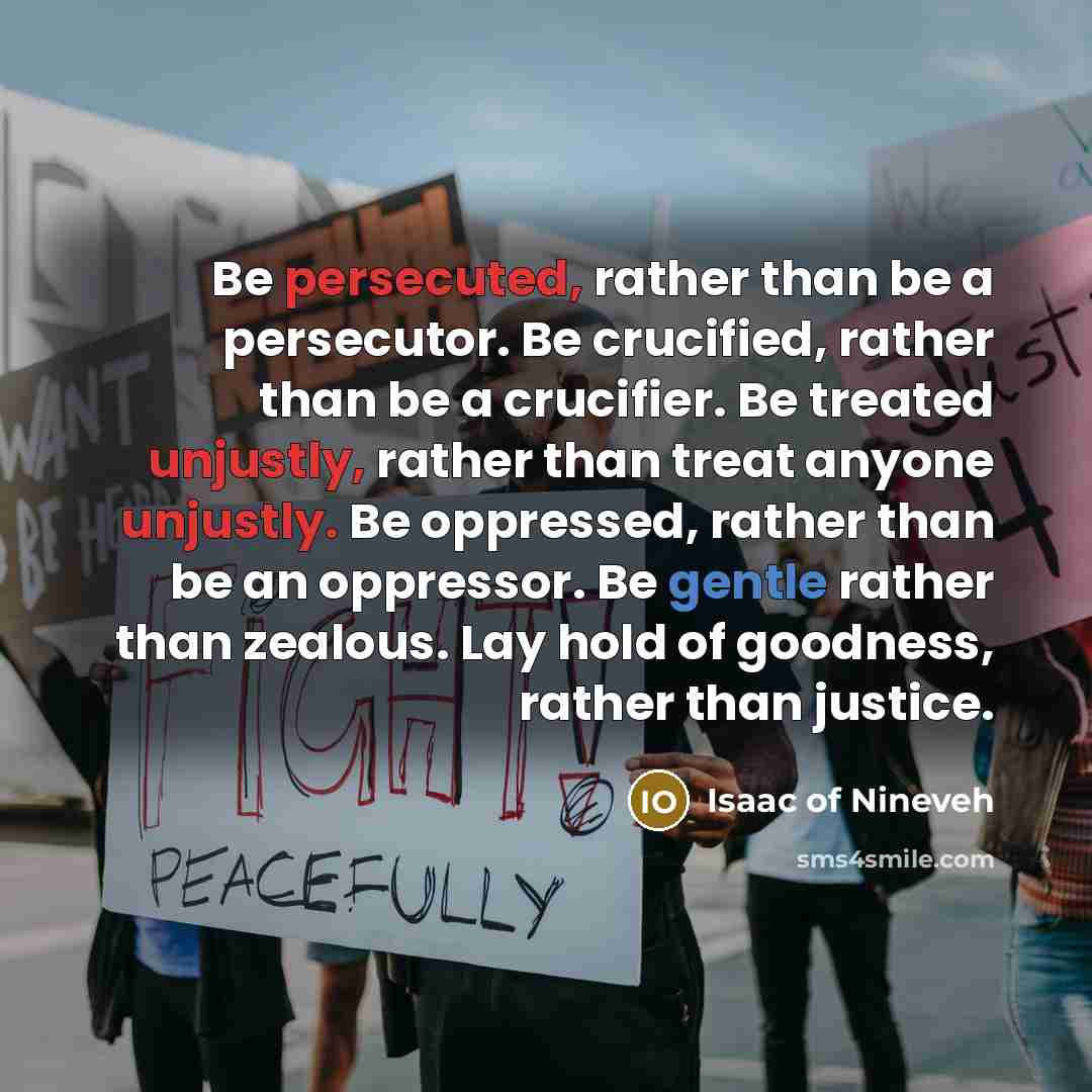 “Be persecuted, rather than be a persecutor. Be crucified, rather than be a crucifier. Be treated unjustly, rather than treat anyone unjustly. Be oppressed, rather than be an oppressor. Be gentle rather than zealous. Lay hold of goodness, rather than justice.” quote by Isaac of Nineveh