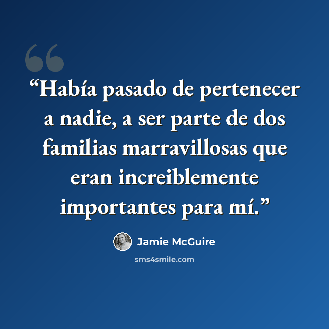 “Había pasado de pertenecer a nadie, a ser parte de dos familias marravillosas que eran increiblemente importantes para mí.” quote by Jamie McGuire