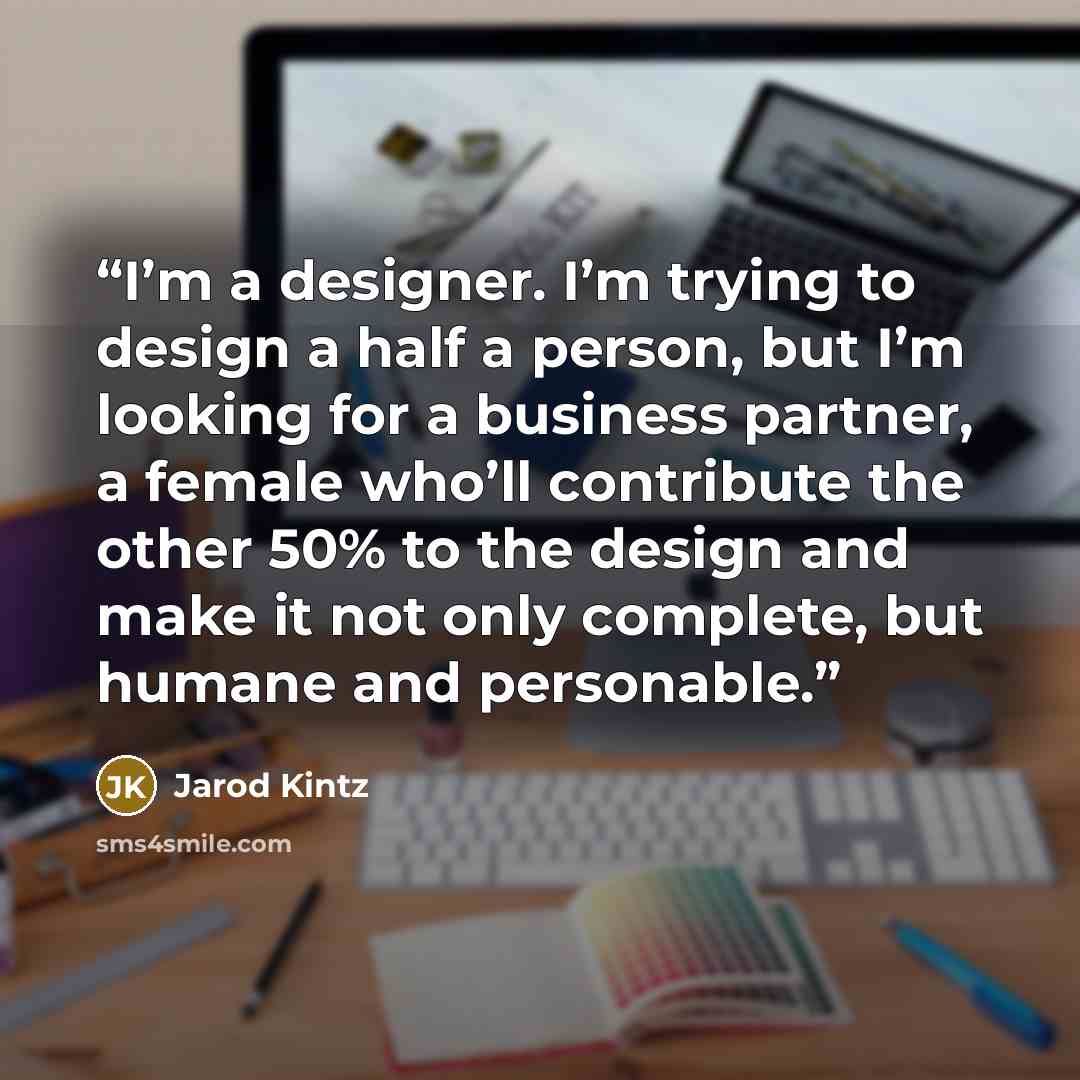 “I’m a designer. I’m trying to design a half a person, but I’m looking for a business partner, a female who’ll contribute the other 50% to the design and make it not only complete, but humane and personable.” quote by Jarod Kintz
