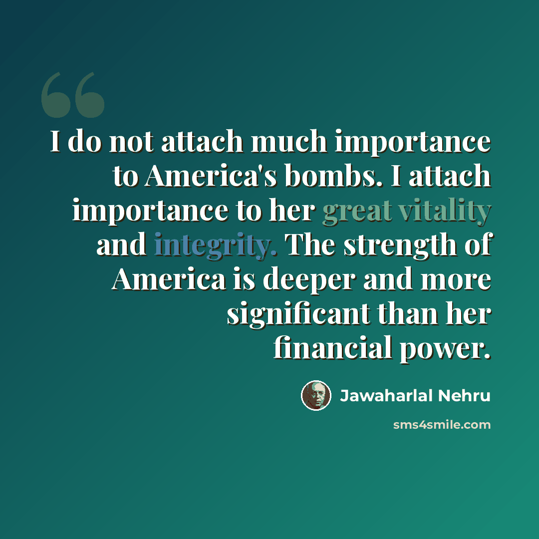 “I do not attach much importance to America's bombs. I attach importance to her great vitality and integrity. The strength of America is deeper and more significant than her financial power.” quote by Jawaharlal Nehru