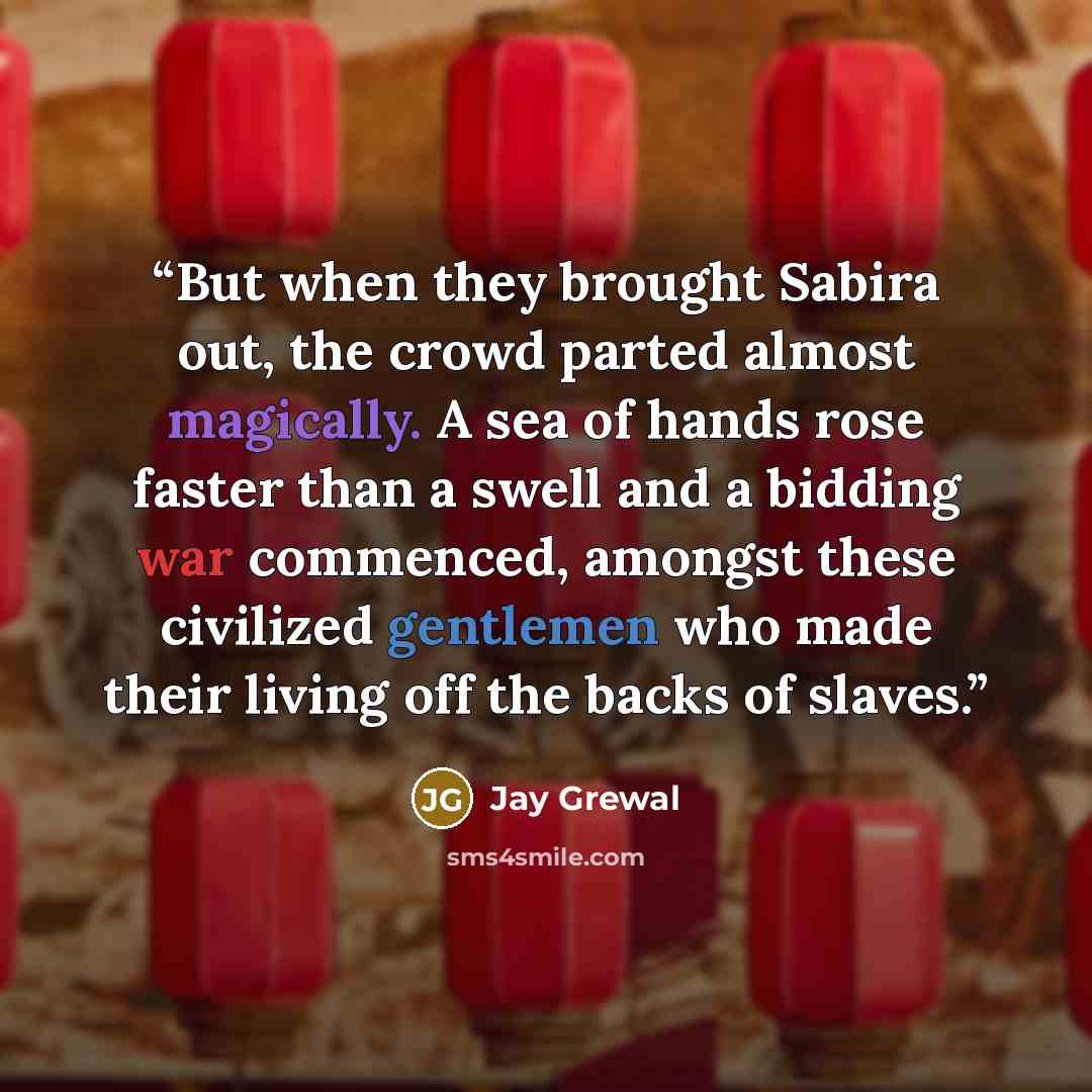 “But when they brought Sabira out, the crowd parted almost magically. A sea of hands rose faster than a swell and a bidding war commenced, amongst these civilized gentlemen who made their living off the backs of slaves.” quote by Jay Grewal